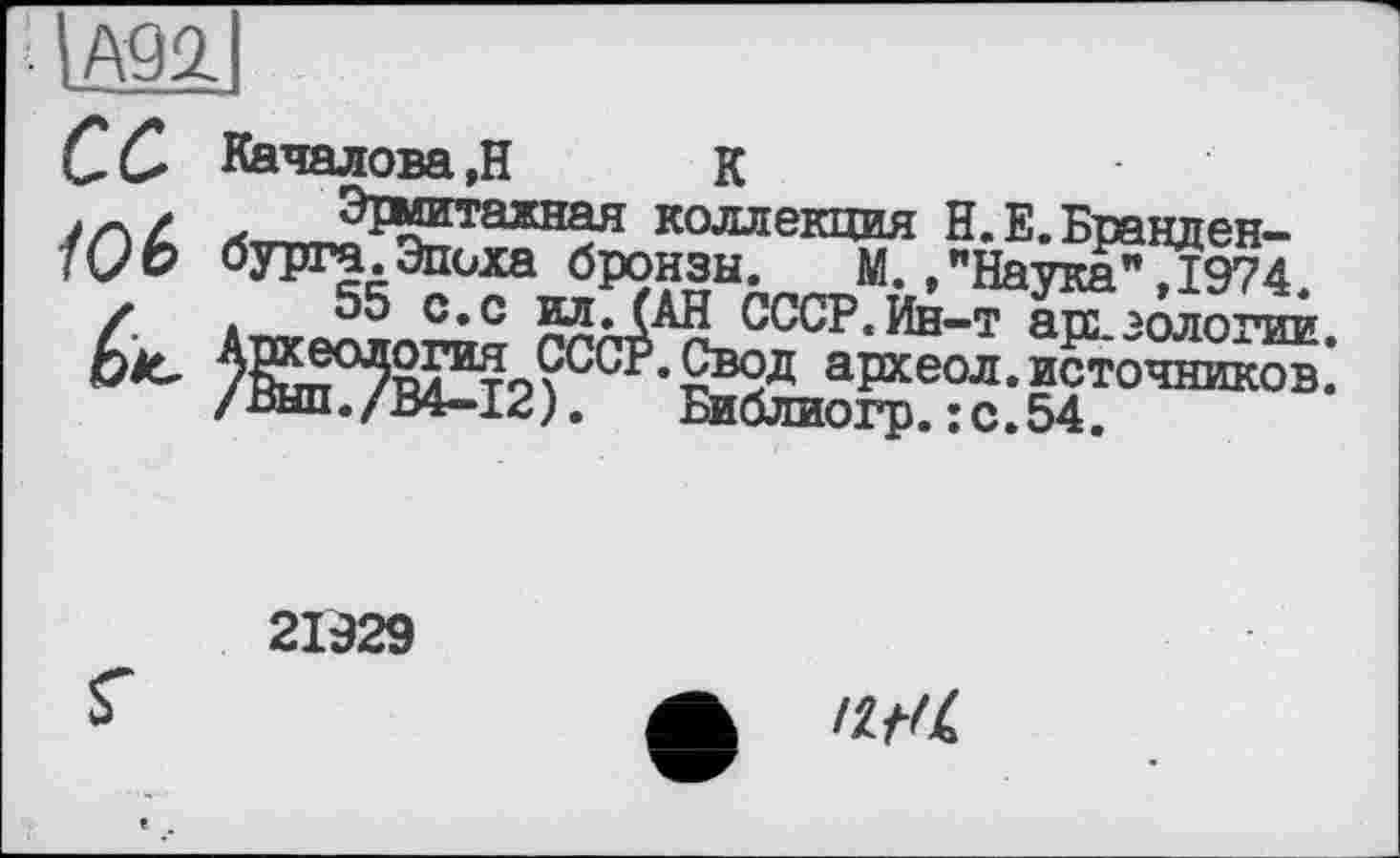 ﻿■ ІА92,
сс
/Об
èic
Качалова,Н	к
л™?ї^тажная коллекция Н.Е. Бранденбурга. Эпоха бронзы. М.»"Наука",1974.
55 с. с ид. (АН СССР.Ин—т асе. золо гии ^SS°5SÏ®tp?CC^• £®2д археол. источников: /ВЫП./В4-12). Библиогр.:с.54.
21929